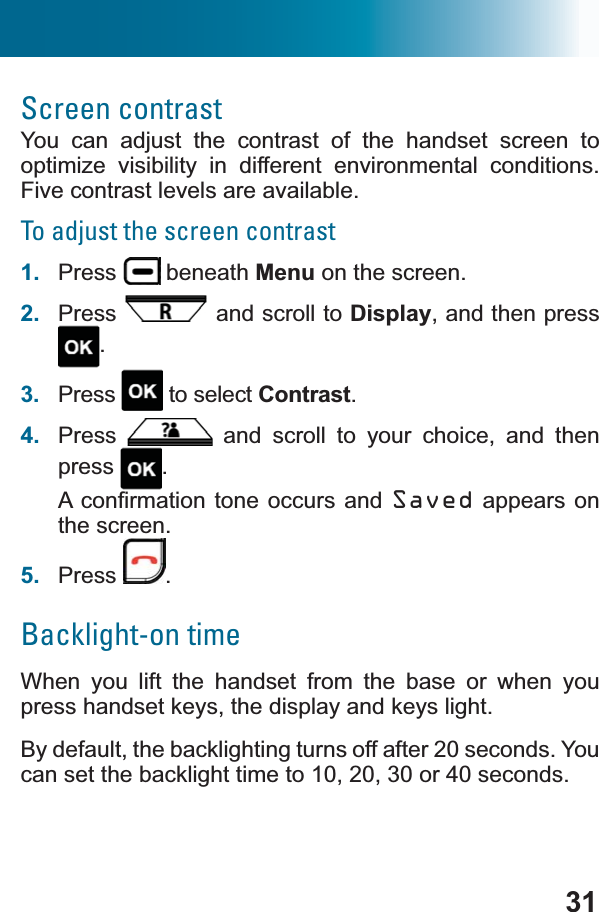 31Screen contrastYou can adjust the contrast of the handset screen to optimize visibility in different environmental conditions. Five contrast levels are available.To adjust the screen contrast1. Press  beneath Menu on the screen.2. Press  and scroll to Display, and then press .3. Press  to select Contrast.4. Press  and scroll to your choice, and then press .$FRQ¿UPDWLRQWRQHRFFXUV DQG Saved appears on the screen.5. Press .Backlight-on timeWhen you lift the handset from the base or when you press handset keys, the display and keys light.By default, the backlighting turns off after 20 seconds. You can set the backlight time to 10, 20, 30 or 40 seconds.