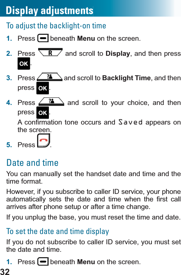 32To adjust the backlight-on time1. Press  beneath Menu on the screen.2. Press  and scroll to Display, and then press .3. Press  and scroll to Backlight Time, and then press .4. Press  and scroll to your choice, and then press .$FRQ¿UPDWLRQWRQH RFFXUV DQGSaved appears on the screen.5. Press .Date and timeYou can manually set the handset date and time and the time format. However, if you subscribe to caller ID service, your phone DXWRPDWLFDOO\ VHWV WKH GDWH DQG WLPH ZKHQ WKH ¿UVW FDOOarrives after phone setup or after a time change.If you unplug the base, you must reset the time and date.To set the date and time displayIf you do not subscribe to caller ID service, you must set the date and time.1. Press  beneath Menu on the screen.