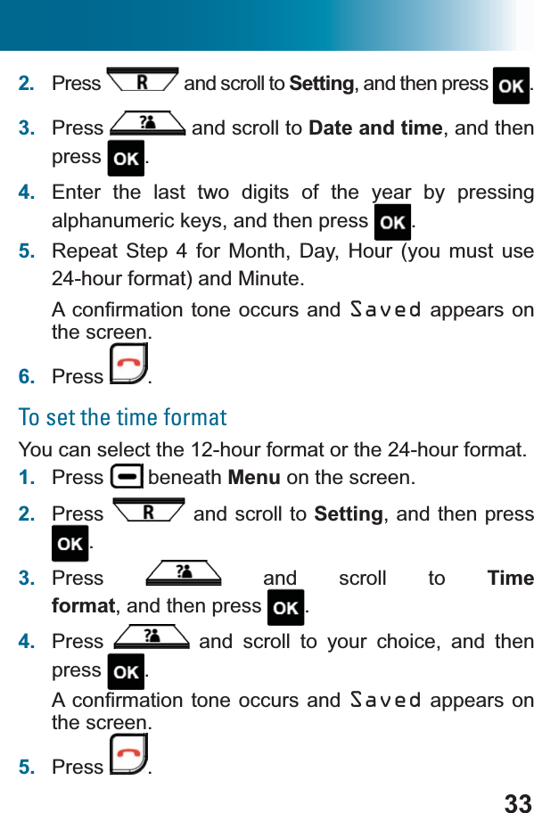 332. Press  and scroll to Setting, and then press  .3. Press  and scroll to Date and time, and then press .4. Enter the last two digits of the year by pressing alphanumeric keys, and then press  .5. Repeat Step 4 for Month, Day, Hour (you must use 24-hour format) and Minute.$FRQ¿UPDWLRQWRQHRFFXUV DQG Saved appears on the screen.6. Press .To set the time formatYou can select the 12-hour format or the 24-hour format.1. Press  beneath Menu on the screen.2. Press  and scroll to Setting, and then press .3. Press  and scroll to Time format, and then press  .4. Press  and scroll to your choice, and then press .$FRQ¿UPDWLRQWRQHRFFXUV DQG Saved appears on the screen.5. Press .