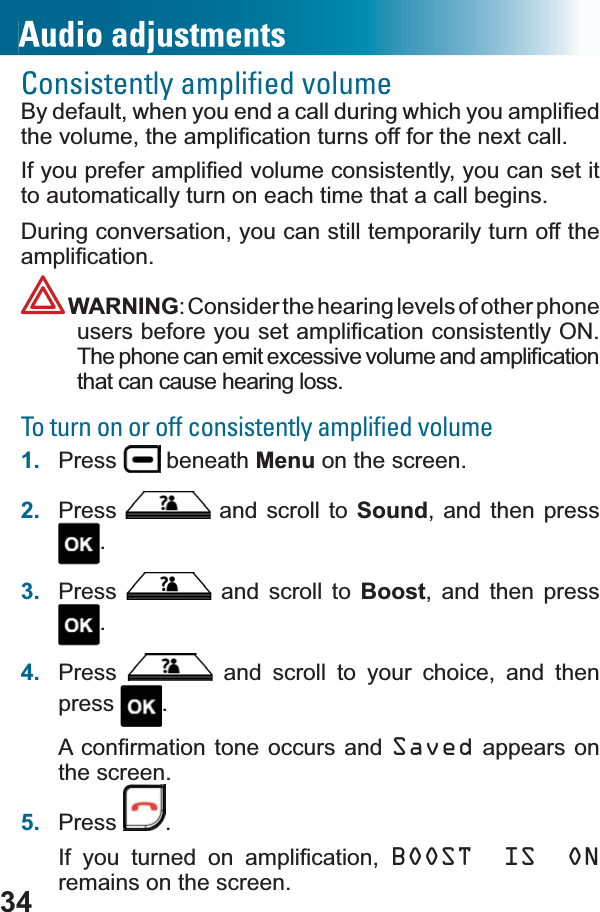 34Consistently ampliﬁed volume%\GHIDXOWZKHQ\RXHQGDFDOOGXULQJZKLFK\RXDPSOL¿HGWKHYROXPHWKHDPSOL¿FDWLRQWXUQVRIIIRUWKHQH[WFDOO,I\RXSUHIHUDPSOL¿HGYROXPHFRQVLVWHQWO\\RXFDQset it to automatically turn on each time that a call begins.During conversation, you can still temporarily turn off the DPSOL¿FDWLRQWARNING: Consider the hearing levels of other phone XVHUVEHIRUH\RXVHWDPSOL¿FDWLRQFRQVLVWHQWO\217KHSKRQHFDQHPLWH[FHVVLYHYROXPHDQGDPSOL¿FDWLRQthat can cause hearing loss.To turn on or off consistently ampliﬁed volume1. Press  beneath Menu on the screen.2. Press  and scroll to Sound, and then press .3. Press  and scroll to Boost, and then press .4. Press  and scroll to your choice, and then press .$FRQ¿UPDWLRQWRQH RFFXUV DQGSaved appears on the screen.5. Press .,I \RX WXUQHG RQ DPSOL¿FDWLRQ BOOST IS ONremains on the screen.