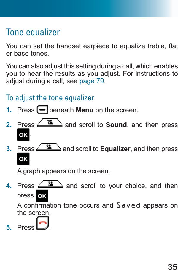 35Tone equalizer&lt;RXFDQVHWWKHKDQGVHWHDUSLHFHWRHTXDOL]HWUHEOHÀDWor base tones.You can also adjust this setting during a call, which enables you to hear the results as you adjust. For instructions to adjust during a call, see page 79.To adjust the tone equalizer1. Press  beneath Menu on the screen.2. Press  and scroll to Sound, and then press .3. Press  and scroll to Equalizer, and then press .A graph appears on the screen.4. Press  and scroll to your choice, and then press .$FRQ¿UPDWLRQWRQHRFFXUV DQG Saved appears on the screen.5. Press .