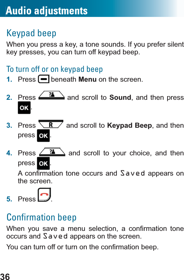 36Keypad beepWhen you press a key, a tone sounds. If you prefer silent key presses, you can turn off keypad beep.To turn off or on keypad beep1. Press  beneath Menu on the screen.2. Press  and scroll to Sound, and then press .3. Press  and scroll to Keypad Beep, and then press .4. Press  and scroll to your choice, and then press .$FRQ¿UPDWLRQWRQH RFFXUV DQGSaved appears on the screen.5. Press .Conﬁrmation beep:KHQ \RX VDYH D PHQX VHOHFWLRQ D FRQ¿UPDWLRQ WRQHoccurs and Saved appears on the screen. &lt;RXFDQWXUQRIIRUWXUQRQWKHFRQ¿UPDWLRQEHHS