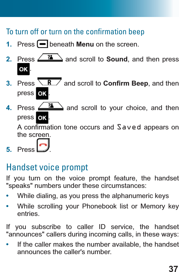 37To turn off or turn on the conﬁrmation beep1. Press  beneath Menu on the screen.2. Press  and scroll to Sound, and then press .3. Press  and scroll to &amp;RQ¿UP%HHS, and then press .4. Press  and scroll to your choice, and then press .$FRQ¿UPDWLRQWRQHRFFXUV DQG Saved appears on the screen.5. Press .Handset voice promptIf you turn on the voice prompt feature, the handset &quot;speaks&quot; numbers under these circumstances:•While dialing, as you press the alphanumeric keys •While scrolling your Phonebook list or Memory key entries.If you subscribe to caller ID service, the handset &quot;announces&quot; callers during incoming calls, in these ways: •If the caller makes the number available, the handset announces the caller&apos;s number. 