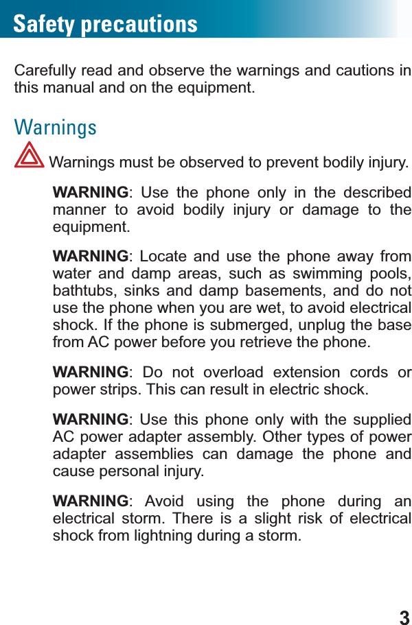 3Carefully read and observe the warnings and cautions in WKLVPDQXDODQGRQWKHHTXLSPHQWWarnings Warnings must be observed to prevent bodily injury.WARNING: Use the phone only in the described manner to avoid bodily injury or damage to the HTXLSPHQWWARNING: Locate and use the phone away from water and damp areas, such as swimming pools, bathtubs, sinks and damp basements, and do not use the phone when you are wet, to avoid electrical shock. If the phone is submerged, unplug the base from AC power before you retrieve the phone.WARNING: Do not overload extension cords or power strips. This can result in electric shock.WARNING: Use this phone only with the supplied AC power adapter assembly. Other types of power adapter assemblies can damage the phone and cause personal injury.WARNING: Avoid using the phone during an electrical storm. There is a slight risk of electrical shock from lightning during a storm.