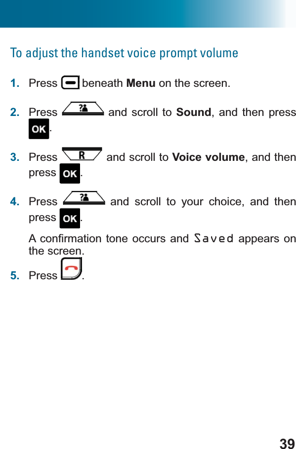 39To adjust the handset voice prompt volume1. Press  beneath Menu on the screen.2. Press  and scroll to Sound, and then press .3. Press  and scroll to Voice volume, and then press .4. Press  and scroll to your choice, and then press .$FRQ¿UPDWLRQWRQHRFFXUV DQG Saved appears on the screen.5. Press .