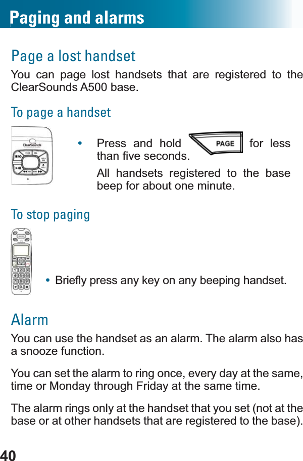 40Page a lost handsetYou can page lost handsets that are registered to theClearSounds A500 base.To page a handset•Press and hold   for less WKDQ¿YHVHFRQGVAll handsets registered to the base beep for about one minute.To stop paging•%ULHÀ\SUHVVDQ\NH\RQDQ\EHHSLQJKDQGVHWAlarmYou can use the handset as an alarm. The alarm also has a snooze function.You can set the alarm to ring once, every day at the same, time or Monday through Friday at the same time. The alarm rings only at the handset that you set (not at the base or at other handsets that are registered to the base). 