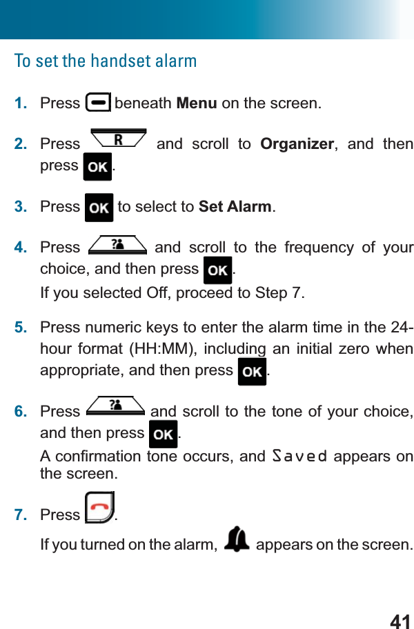 41To set the handset alarm1. Press  beneath Menu on the screen.2. Press  and scroll to Organizer, and then press .3. Press  to select to Set Alarm.4. Press  DQG VFUROO WR WKH IUHTXHQF\ RI \RXUchoice, and then press  .If you selected Off, proceed to Step 7.5. Press numeric keys to enter the alarm time in the 24-hour format (HH:MM), including an initial zero when appropriate, and then press  .6. Press  and scroll to the tone of your choice, and then press  .$FRQ¿UPDWLRQWRQHRFFXUVDQGSaved appears on the screen.7. Press .If you turned on the alarm,  appears on the screen.