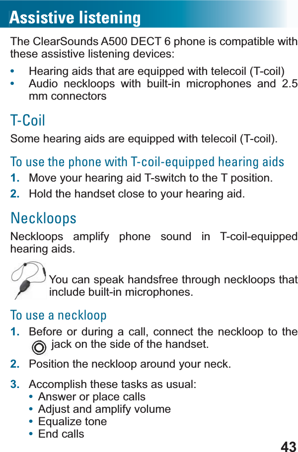 43The ClearSounds A500 DECT 6 phone is compatible with these assistive listening devices:•+HDULQJDLGVWKDWDUHHTXLSSHGZLWKWHOHFRLO7FRLO•Audio neckloops with built-in microphones and 2.5 mm connectorsT-Coil6RPHKHDULQJDLGVDUHHTXLSSHGZLWKWHOHFRLO7FRLOTo use the phone with T-coil-equipped hearing aids1. Move your hearing aid T-switch to the T position.2. Hold the handset close to your hearing aid.Neckloops1HFNORRSV DPSOLI\ SKRQH VRXQG LQ 7FRLOHTXLSSHGhearing aids. You can speak handsfree through neckloops that include built-in microphones.To use a neckloop1. Before or during a call, connect the neckloop to the jack on the side of the handset.2. Position the neckloop around your neck.3. Accomplish these tasks as usual:•Answer or place calls•Adjust and amplify volume•(TXDOL]HWRQH•End calls