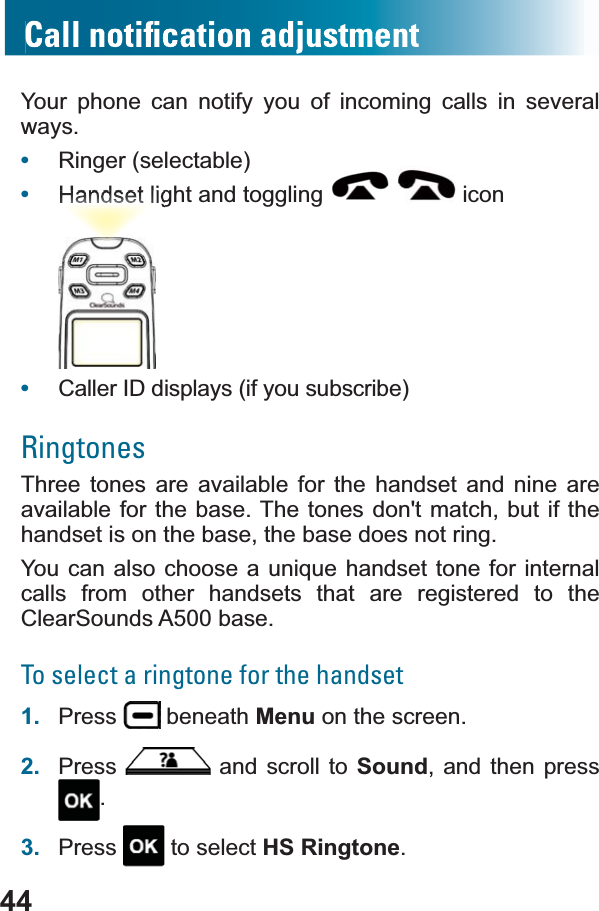 44Your phone can notify you of incoming calls in several ways.•Ringer (selectable)•Handset light and toggling   icon•Caller ID displays (if you subscribe)RingtonesThree tones are available for the handset and nine are available for the base. The tones don&apos;t match, but if the handset is on the base, the base does not ring. &lt;RXFDQDOVRFKRRVHDXQLTXHKDQGVHWWRQHIRULQWHUQDOcalls from other handsets that are registered to the ClearSounds A500 base.To select a ringtone for the handset1. Press  beneath Menu on the screen.2. Press  and scroll to Sound, and then press .3. Press  to select HS Ringtone.