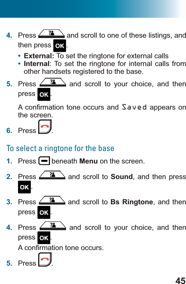 454. Press  and scroll to one of these listings, and then press  .•External: To set the ringtone for external calls•Internal: To set the ringtone for internal calls from other handsets registered to the base.5. Press  and scroll to your choice, and then press .$FRQ¿UPDWLRQWRQHRFFXUV DQG Saved appears on the screen.6. Press .To select a ringtone for the base1. Press  beneath Menu on the screen.2. Press  and scroll to Sound, and then press .3. Press  and scroll to Bs Ringtone, and then press .4. Press  and scroll to your choice, and then press .$FRQ¿UPDWLRQWRQHRFFXUV5. Press .