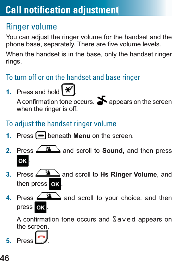 46Ringer volumeYou can adjust the ringer volume for the handset and the SKRQHEDVHVHSDUDWHO\7KHUHDUH¿YHYROXPHOHYHOVWhen the handset is in the base, only the handset ringer rings.To turn off or on the handset and base ringer1. Press and hold  .$FRQ¿UPDWLRQWRQHRFFXUV  appears on the screen when the ringer is off.To adjust the handset ringer volume1. Press  beneath Menu on the screen.2. Press  and scroll to Sound, and then press .3. Press  and scroll to Hs Ringer Volume, and then press  .4. Press  and scroll to your choice, and then press .$FRQ¿UPDWLRQWRQH RFFXUV DQGSaved appears on the screen.5. Press .
