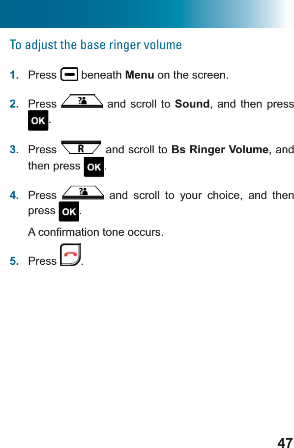 47To adjust the base ringer volume1. Press  beneath Menu on the screen.2. Press  and scroll to Sound, and then press .3. Press  and scroll to Bs Ringer Volume, and then press  .4. Press  and scroll to your choice, and then press .$FRQ¿UPDWLRQWRQHRFFXUV5. Press .