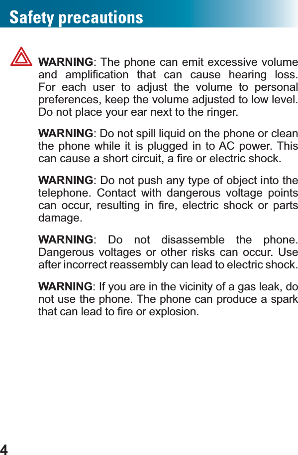 4WARNING: The phone can emit excessive volume DQG DPSOL¿FDWLRQ WKDW FDQ FDXVH KHDULQJ ORVVFor each user to adjust the volume to personal preferences, keep the volume adjusted to low level. Do not place your ear next to the ringer.WARNING&apos;RQRWVSLOOOLTXLGRQWKHSKRQHRUFOHDQthe phone while it is plugged in to AC power. This FDQFDXVHDVKRUWFLUFXLWD¿UHRUHOHFWULFVKRFNWARNING: Do not push any type of object into the telephone. Contact with dangerous voltage points FDQ RFFXU UHVXOWLQJ LQ ¿UH HOHFWULF VKRFN RU SDUWVdamage.WARNING: Do not disassemble the phone. Dangerous voltages or other risks can occur. Use after incorrect reassembly can lead to electric shock.WARNING: If you are in the vicinity of a gas leak, do not use the phone. The phone can produce a spark WKDWFDQOHDGWR¿UHRUH[SORVLRQ