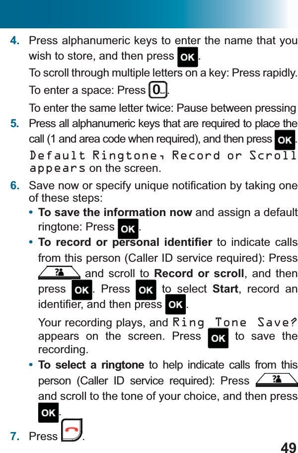 494. Press alphanumeric keys to enter the name that you wish to store, and then press  .To scroll through multiple letters on a key: Press rapidly. To enter a space: Press  .To enter the same letter twice: Pause between pressing5. 3UHVVDOODOSKDQXPHULFNH\VWKDWDUHUHTXLUHGWRSODFHWKHFDOODQGDUHDFRGHZKHQUHTXLUHGDQGWKHQSUHVV .Default Ringtone, Record or Scroll appears on the screen. 6. 6DYHQRZRUVSHFLI\XQLTXHQRWL¿FDWLRQE\WDNLQJRQHof these steps:•To save the information now and assign a default ringtone: Press  .•7R UHFRUG RU SHUVRQDO LGHQWL¿HU to indicate calls IURPWKLVSHUVRQ&amp;DOOHU,&apos;VHUYLFHUHTXLUHG3UHVV and scroll to Record or scroll, and then press . Press   to select Start, record an LGHQWL¿HUDQGWKHQSUHVV .Your recording plays, and Ring Tone Save?appears on the screen. Press  to save the recording.•To select a ringtone to help indicate calls from this SHUVRQ &amp;DOOHU ,&apos; VHUYLFH UHTXLUHG 3UHVVand scroll to the tone of your choice, and then press .7. Press .