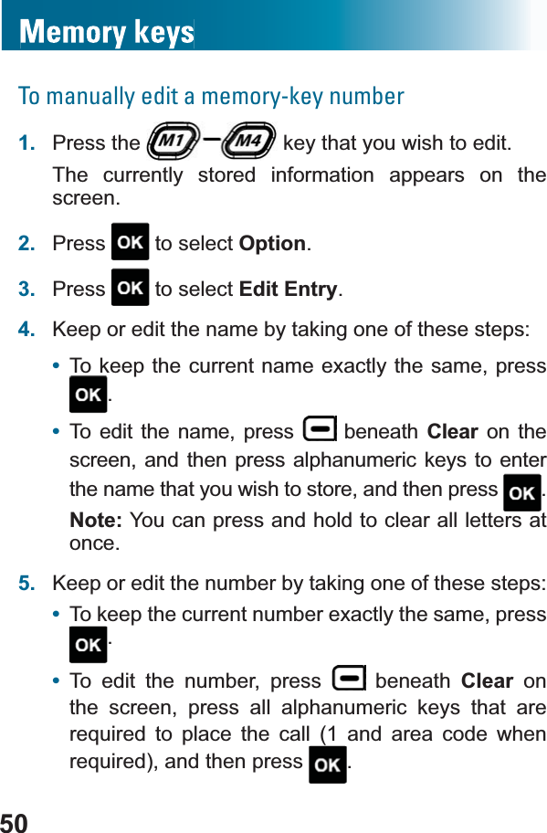 50To manually edit a memory-key number1. Press the   key that you wish to edit.The currently stored information appears on the screen.2. Press  to select Option.3. Press  to select Edit Entry.4. Keep or edit the name by taking one of these steps: •To keep the current name exactly the same, press.•To edit the name, press   beneath Clear on the screen, and then press alphanumeric keys to enter the name that you wish to store, and then press  .Note: You can press and hold to clear all letters at once.5. Keep or edit the number by taking one of these steps:•To keep the current number exactly the same, press .•To edit the number, press   beneath Clear on the screen, press all alphanumeric keys that are UHTXLUHG WR SODFH WKH FDOO  DQG DUHD FRGH ZKHQUHTXLUHGDQGWKHQSUHVV .