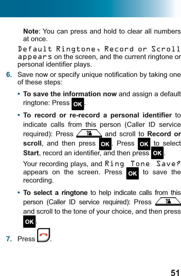 51Note: You can press and hold to clear all numbers at once.Default Ringtone, Record or Scroll appears on the screen, and the current ringtone or SHUVRQDOLGHQWL¿HUSOD\V6. 6DYHQRZRUVSHFLI\XQLTXHQRWL¿FDWLRQE\WDNLQJRQHof these steps:•To save the information now and assign a default ringtone: Press  .•7R UHFRUG RU UHUHFRUG D SHUVRQDO LGHQWL¿HU to indicate calls from this person (Caller ID service UHTXLUHG 3UHVV  and scroll to Record or scroll, and then press  . Press   to select StartUHFRUGDQLGHQWL¿HUDQGWKHQSUHVV .Your recording plays, and Ring Tone Save?appears on the screen. Press  to save the recording.•To select a ringtone to help indicate calls from this SHUVRQ &amp;DOOHU ,&apos; VHUYLFH UHTXLUHG 3UHVVand scroll to the tone of your choice, and then press .7. Press .