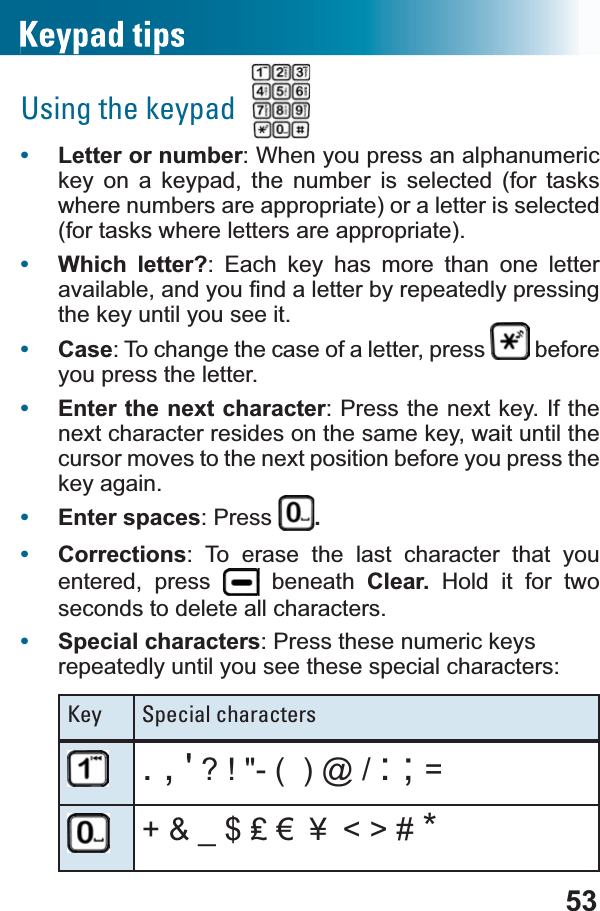 53Using the keypad•Letter or number: When you press an alphanumeric key on a keypad, the number is selected (for tasks where numbers are appropriate) or a letter is selected (for tasks where letters are appropriate).•Which letter?: Each key has more than one letter DYDLODEOHDQG\RX¿QGDOHWWHUE\UHSHDWHGO\SUHVVLQJthe key until you see it.•Case: To change the case of a letter, press   before you press the letter.•Enter the next character: Press the next key. If the next character resides on the same key, wait until the cursor moves to the next position before you press the key again.•Enter spaces: Press  .•Corrections: To erase the last character that you entered, press   beneath Clear.  Hold it for two seconds to delete all characters.•Special characters: Press these numeric keys repeatedly until you see these special characters:Key Special characters., &apos; ? ! &quot;- (  ) @ / : ; =Bǧ¼᪳ &lt; &gt; # *