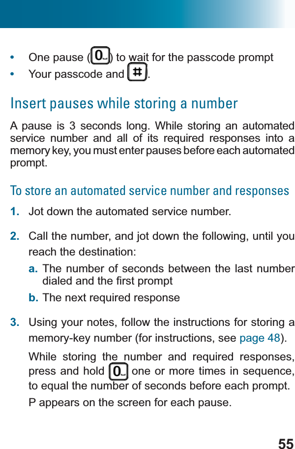 55•One pause ( ) to wait for the passcode prompt•Your passcode and  .Insert pauses while storing a numberA pause is 3 seconds long. While storing an automated VHUYLFH QXPEHU DQG DOO RI LWV UHTXLUHG UHVSRQVHV LQWR Dmemory key, you must enter pauses before each automated prompt.To store an automated service number and responses1. Jot down the automated service number.2. Call the number, and jot down the following, until you reach the destination:a. The number of seconds between the last number GLDOHGDQGWKH¿UVWSURPSWb. 7KHQH[WUHTXLUHGUHVSRQVH3. Using your notes, follow the instructions for storing a memory-key number (for instructions, see page 48).:KLOH VWRULQJ WKH QXPEHU DQG UHTXLUHG UHVSRQVHVpress and hold  RQHRUPRUHWLPHVLQVHTXHQFHWRHTXDOWKHQXPEHURIVHFRQGVEHIRUHHDFKSURPSWP appears on the screen for each pause.