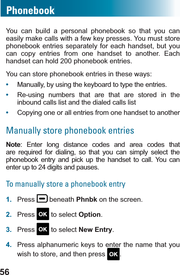 56You can build a personal phonebook so that you can easily make calls with a few key presses. You must store phonebook entries separately for each handset, but you can copy entries from one handset to another. Each handset can hold 200 phonebook entries.You can store phonebook entries in these ways:•Manually, by using the keyboard to type the entries.•Re-using numbers that are that are stored in the inbound calls list and the dialed calls list•Copying one or all entries from one handset to anotherManually store phonebook entriesNote: Enter long distance codes and area codes that DUH UHTXLUHG IRU GLDOLQJ VR WKDW \RX FDQ VLPSO\ VHOHFW WKHphonebook entry and pick up the handset to call. You can enter up to 24 digits and pauses.To manually store a phonebook entry1. Press  beneath Phnbk on the screen.2. Press  to select Option.3. Press  to select New Entry.4. Press alphanumeric keys to enter the name that you wish to store, and then press  .