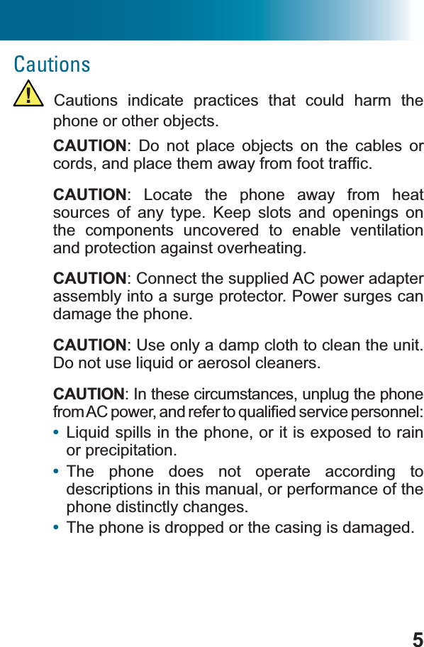 5Cautions Cautions indicate practices that could harm the phone or other objects.CAUTION: Do not place objects on the cables or FRUGVDQGSODFHWKHPDZD\IURPIRRWWUDI¿FCAUTION: Locate the phone away from heat sources of any type. Keep slots and openings on the components uncovered to enable ventilation and protection against overheating.CAUTION: Connect the supplied AC power adapter assembly into a surge protector. Power surges can damage the phone.CAUTION: Use only a damp cloth to clean the unit. &apos;RQRWXVHOLTXLGRUDHURVROFOHDQHUVCAUTION: In these circumstances, unplug the phone IURP$&amp;SRZHUDQGUHIHUWRTXDOL¿HGVHUYLFHSHUVRQQHO•/LTXLGVSLOOVLQWKHSKRQHRULWLVH[SRVHGWRUDLQor precipitation.•The phone does not operate according to descriptions in this manual, or performance of the phone distinctly changes.•The phone is dropped or the casing is damaged.
