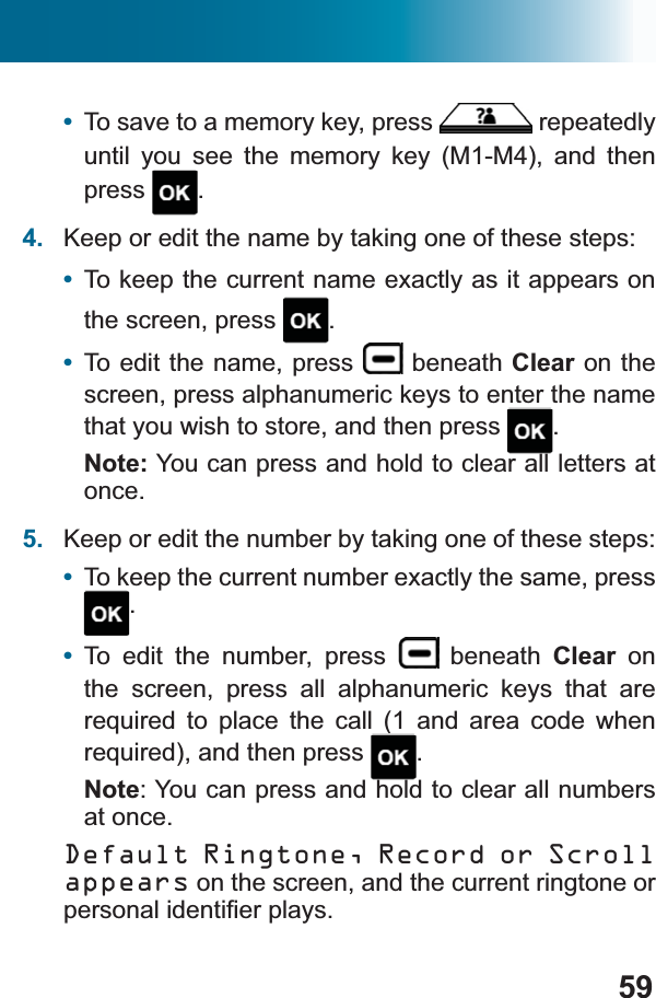 59•To save to a memory key, press   repeatedly until you see the memory key (M1-M4), and then press .4. Keep or edit the name by taking one of these steps: •To keep the current name exactly as it appears on the screen, press  .•To edit the name, press   beneath Clear on the screen, press alphanumeric keys to enter the name that you wish to store, and then press  .Note: You can press and hold to clear all letters at once.5. Keep or edit the number by taking one of these steps:•To keep the current number exactly the same, press .•To edit the number, press   beneath Clear on the screen, press all alphanumeric keys that are UHTXLUHG WR SODFH WKH FDOO  DQG DUHD FRGH ZKHQUHTXLUHGDQGWKHQSUHVV .Note: You can press and hold to clear all numbers at once.Default Ringtone, Record or Scroll appears on the screen, and the current ringtone or SHUVRQDOLGHQWL¿HUSOD\V