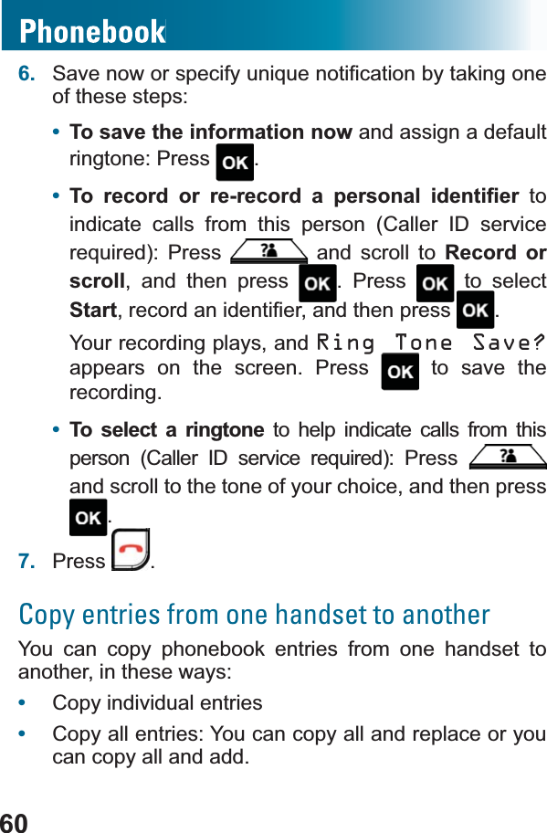 606. 6DYHQRZRUVSHFLI\XQLTXHQRWL¿FDWLRQE\WDNLQJRQHof these steps:•To save the information now and assign a default ringtone: Press  .•7R UHFRUG RU UHUHFRUG D SHUVRQDO LGHQWL¿HU to indicate calls from this person (Caller ID service UHTXLUHG 3UHVV  and scroll to Record or scroll, and then press  . Press   to select StartUHFRUGDQLGHQWL¿HUDQGWKHQSUHVV .Your recording plays, and Ring Tone Save?appears on the screen. Press  to save the recording.•To select a ringtone to help indicate calls from this SHUVRQ &amp;DOOHU ,&apos; VHUYLFH UHTXLUHG 3UHVVand scroll to the tone of your choice, and then press .7. Press .Copy entries from one handset to anotherYou can copy phonebook entries from one handset to another, in these ways:•Copy individual entries•Copy all entries: You can copy all and replace or you can copy all and add.