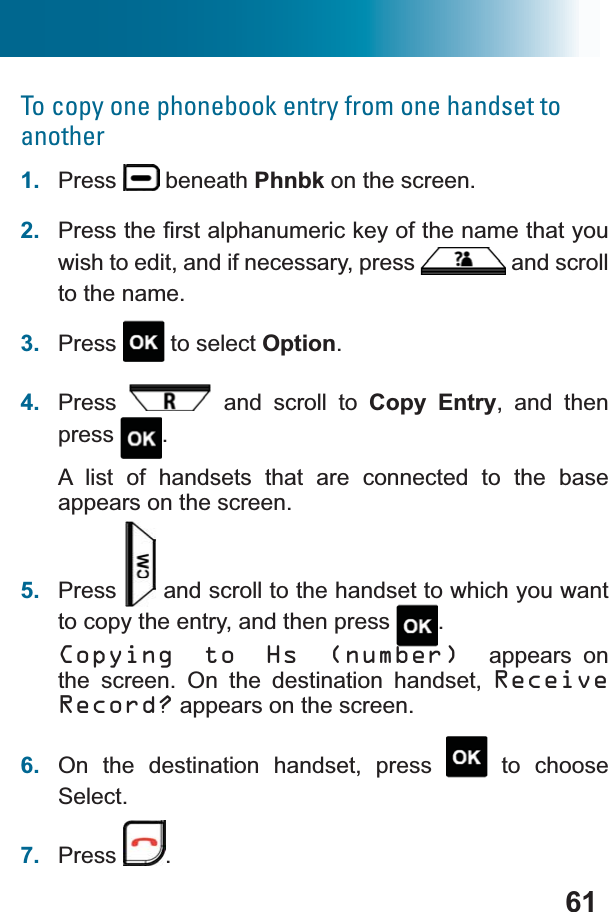 61To copy one phonebook entry from one handset to another1. Press  beneath Phnbk on the screen.2. 3UHVVWKH¿UVWDOSKDQXPHULFNH\RIWKHQDPHWKDW\RXwish to edit, and if necessary, press  and scroll to the name.3. Press  to select Option.4. Press  and scroll to Copy Entry, and then press .A list of handsets that are connected to the base appears on the screen.5. Press  and scroll to the handset to which you want to copy the entry, and then press  .Copying to Hs (number) appears on the screen. On the destination handset, ReceiveRecord? appears on the screen.6. On the destination handset, press   to choose Select.7. Press .