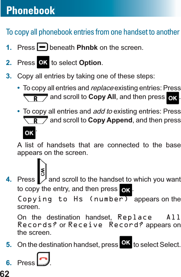 62To copy all phonebook entries from one handset to another1. Press  beneath Phnbk on the screen.2. Press  to select Option.3. Copy all entries by taking one of these steps:•To copy all entries and replace existing entries: Press  and scroll to Copy All, and then press  .•To copy all entries and add to existing entries: Press  and scroll to Copy Append, and then press .A list of handsets that are connected to the base appears on the screen.4. Press  and scroll to the handset to which you want to copy the entry, and then press  .Copying to Hs (number) appears on the screen.On the destination handset, Replace All Records? or Receive Record? appears on the screen.5. On the destination handset, press   to select Select.6. Press .