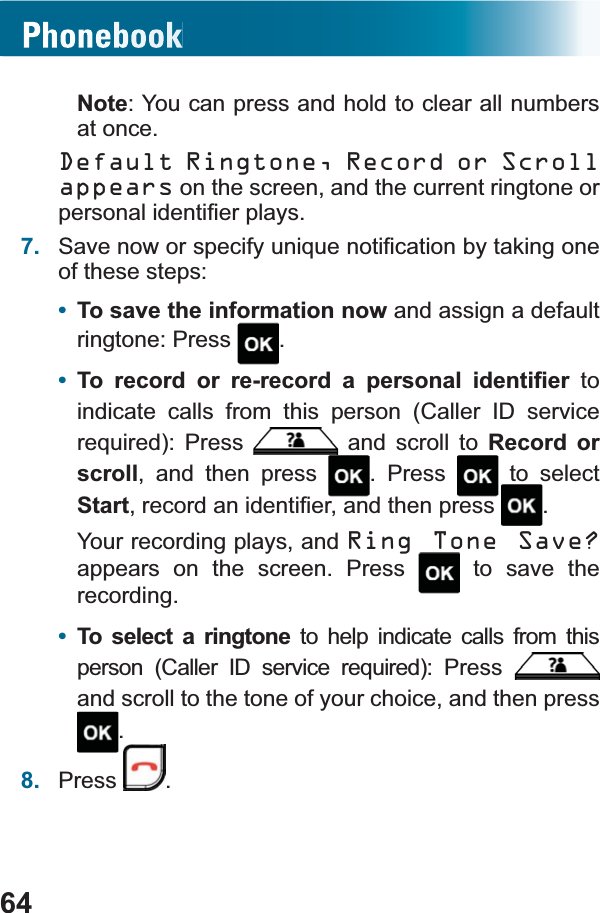 64Note: You can press and hold to clear all numbers at once.Default Ringtone, Record or Scroll appears on the screen, and the current ringtone or SHUVRQDOLGHQWL¿HUSOD\V7. 6DYHQRZRUVSHFLI\XQLTXHQRWL¿FDWLRQE\WDNLQJRQHof these steps:•To save the information now and assign a default ringtone: Press  .•7R UHFRUG RU UHUHFRUG D SHUVRQDO LGHQWL¿HU to indicate calls from this person (Caller ID service UHTXLUHG 3UHVV  and scroll to Record or scroll, and then press  . Press   to select StartUHFRUGDQLGHQWL¿HUDQGWKHQSUHVV .Your recording plays, and Ring Tone Save?appears on the screen. Press  to save the recording.•To select a ringtone to help indicate calls from this SHUVRQ &amp;DOOHU ,&apos; VHUYLFH UHTXLUHG 3UHVVand scroll to the tone of your choice, and then press .8. Press .