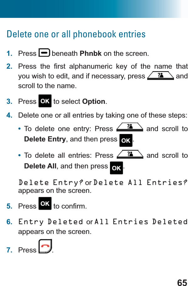 65Delete one or all phonebook entries1. Press  beneath Phnbk on the screen.2. 3UHVV WKH ¿UVW DOSKDQXPHULF NH\ RI WKH QDPH WKDWyou wish to edit, and if necessary, press  and scroll to the name.3. Press  to select Option.4. Delete one or all entries by taking one of these steps:•To delete one entry: Press   and scroll to Delete Entry, and then press  .•To delete all entries: Press   and scroll to Delete All, and then press  .Delete Entry? or Delete All Entries?appears on the screen.5. Press WRFRQ¿UP6. Entry Deleted or All Entries Deletedappears on the screen.7. Press .