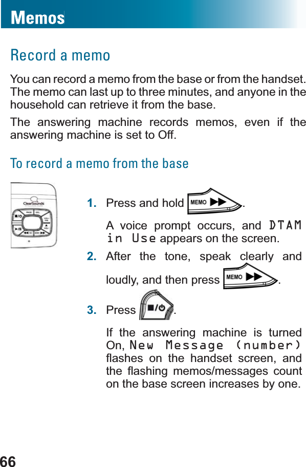 66Record a memoYou can record a memo from the base or from the handset. The memo can last up to three minutes, and anyone in the household can retrieve it from the base.The answering machine records memos, even if the answering machine is set to Off.To record a memo from the base1. Press and hold  .A voice prompt occurs, and DTAMin Use appears on the screen.2. After the tone, speak clearly and loudly, and then press  .3. Press .If the answering machine is turned On, New Message (number)ÀDVKHV RQ WKH KDQGVHW VFUHHQ DQGWKH ÀDVKLQJ PHPRVPHVVDJHV FRXQWon the base screen increases by one.