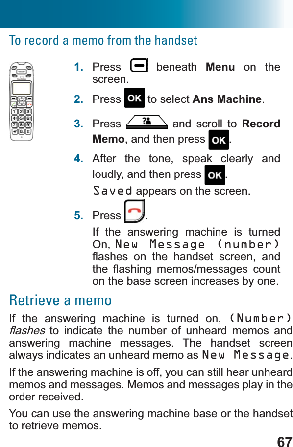 67To record a memo from the handset1. Press  beneath Menu on the screen.2. Press  to select Ans Machine.3. Press  and scroll to RecordMemo, and then press  .4. After the tone, speak clearly and loudly, and then press  .Saved appears on the screen. 5. Press .If the answering machine is turned On, New Message (number)ÀDVKHV RQ WKH KDQGVHW VFUHHQ DQGWKH ÀDVKLQJ PHPRVPHVVDJHV FRXQWon the base screen increases by one.Retrieve a memoIf the answering machine is turned on, (Number)ÀDVKHV to indicate the number of unheard memos and answering machine messages. The handset screen always indicates an unheard memo as New Message.If the answering machine is off, you can still hear unheard memos and messages. Memos and messages play in the order received.You can use the answering machine base or the handset to retrieve memos.