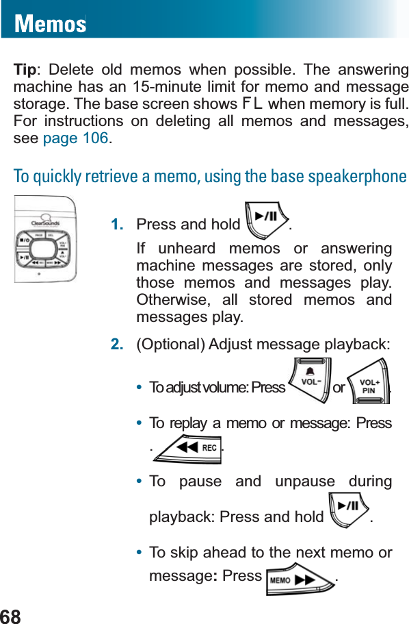 68Tip: Delete old memos when possible. The answering machine has an 15-minute limit for memo and message storage. The base screen shows FL when memory is full. For instructions on deleting all memos and messages, see page 106.To quickly retrieve a memo, using the base speakerphone1. Press and hold  .If unheard memos or answering machine messages are stored, only those memos and messages play. Otherwise, all stored memos and messages play.2. (Optional) Adjust message playback:•To adjust volume: Press   or  .•To replay a memo or message: Press ..•To pause and unpause during playback: Press and hold  .•To skip ahead to the next memo or message:Press .