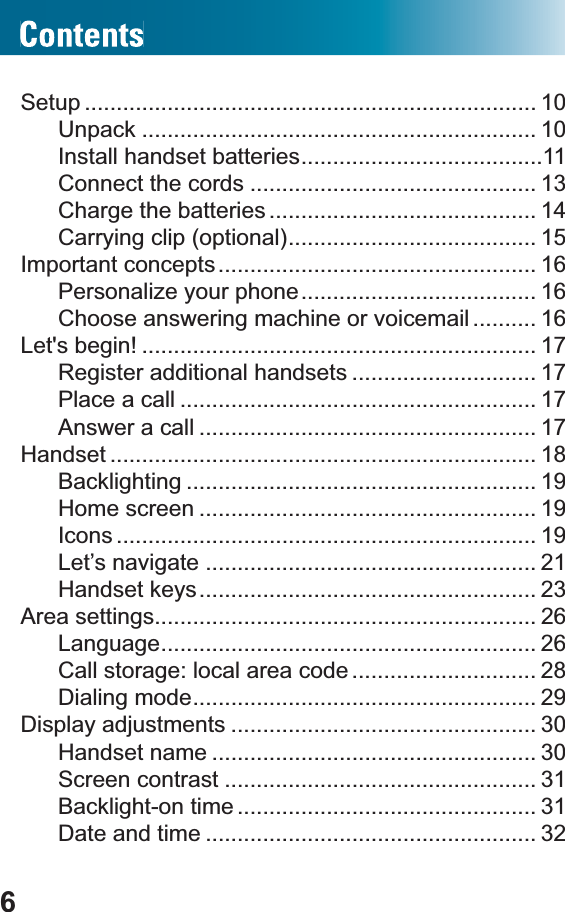 6Setup ....................................................................... 10Unpack .............................................................. 10Install handset batteries......................................11Connect the cords ............................................. 13Charge the batteries .......................................... 14Carrying clip (optional)....................................... 15Important concepts.................................................. 16Personalize your phone..................................... 16Choose answering machine or voicemail .......... 16Let&apos;s begin! .............................................................. 17Register additional handsets ............................. 17Place a call ........................................................ 17Answer a call ..................................................... 17Handset ................................................................... 18Backlighting ....................................................... 19Home screen ..................................................... 19Icons .................................................................. 19Let’s navigate .................................................... 21Handset keys..................................................... 23Area settings............................................................ 26Language........................................................... 26Call storage: local area code ............................. 28Dialing mode...................................................... 29Display adjustments ................................................ 30Handset name ................................................... 30Screen contrast ................................................. 31Backlight-on time ............................................... 31Date and time .................................................... 32