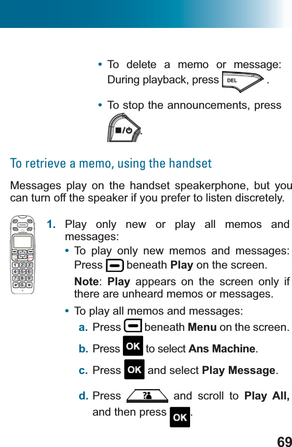 69•To delete a memo or message: During playback, press .•To stop the announcements, press .To retrieve a memo, using the handsetMessages play on the handset speakerphone, but you can turn off the speaker if you prefer to listen discretely.1. Play only new or play all memos and messages:•To play only new memos and messages: Press  beneath Play on the screen.Note:Play appears on the screen only if there are unheard memos or messages.•To play all memos and messages: a. Press  beneath Menu on the screen. b. Press  to select Ans Machine.c. Press  and select Play Message.d. Press  and scroll to Play All, and then press  .