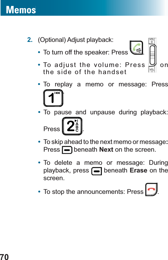 702. (Optional) Adjust playback:•To turn off the speaker: Press  .•To adjust the volume: Press   on the side of the handset•To replay a memo or message: Press .•To pause and unpause during playback: Press .•To skip ahead to the next memo or message:Press  beneath Next on the screen.•To delete a memo or message: During playback, press   beneath Erase on the screen.•To stop the announcements: Press  .