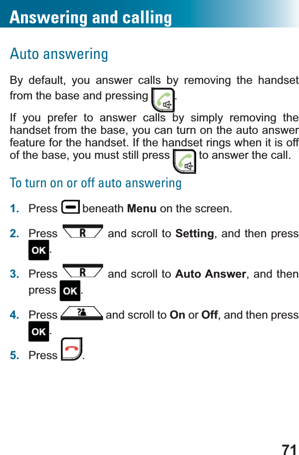 71Auto answeringBy default, you answer calls by removing the handsetfrom the base and pressing  .If you prefer to answer calls by simply removing the handset from the base, you can turn on the auto answer feature for the handset. If the handset rings when it is off of the base, you must still press   to answer the call.To turn on or off auto answering1. Press  beneath Menu on the screen.2. Press  and scroll to Setting, and then press .3. Press  and scroll to Auto Answer, and then press .4. Press  and scroll to On or Off, and then press .5. Press .