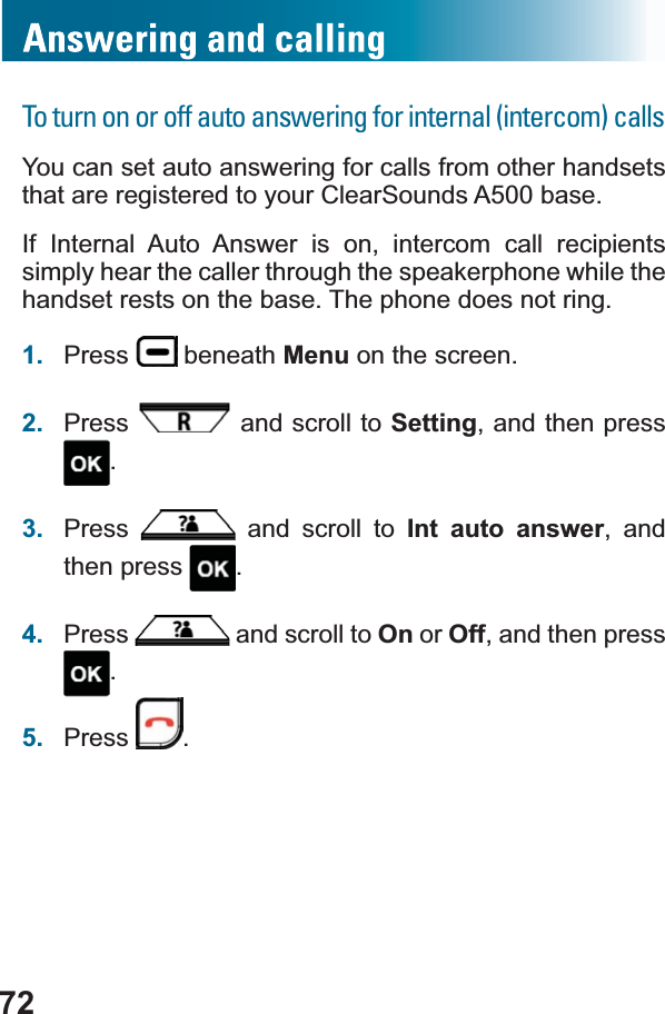 72To turn on or off auto answering for internal (intercom) callsYou can set auto answering for calls from other handsets that are registered to your ClearSounds A500 base.If Internal Auto Answer is on, intercom call recipients simply hear the caller through the speakerphone while the handset rests on the base. The phone does not ring. 1. Press  beneath Menu on the screen.2. Press  and scroll to Setting, and then press .3. Press  and scroll to Int auto answer, and then press  .4. Press  and scroll to On or Off, and then press .5. Press .
