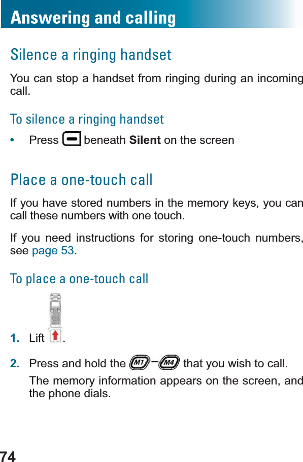 74Silence a ringing handsetYou can stop a handset from ringing during an incoming call.To silence a ringing handset•Press  beneath Silent on the screenPlace a one-touch callIf you have stored numbers in the memory keys, you can call these numbers with one touch.If you need instructions for storing one-touch numbers,see page 53.To place a one-touch call1. Lift .2. Press and hold the   that you wish to call.The memory information appears on the screen, and the phone dials.