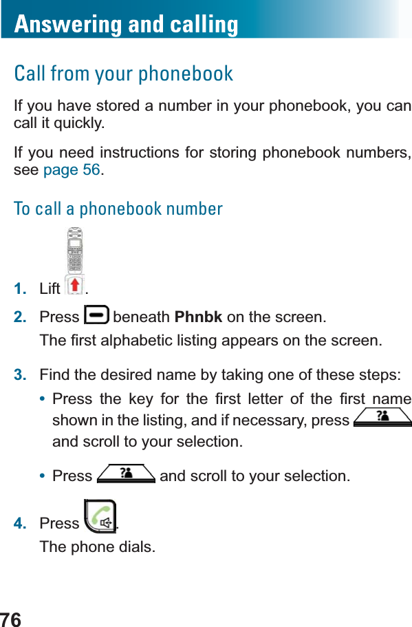 76Call from your phonebookIf you have stored a number in your phonebook, you can FDOOLWTXLFNO\If you need instructions for storing phonebook numbers,see page 56.To call a phonebook number1. Lift .2. Press  beneath Phnbk on the screen.7KH¿UVWDOSKDEHWLFOLVWLQJDSSHDUVRQWKHVFUHHQ3. Find the desired name by taking one of these steps:•3UHVV WKH NH\ IRU WKH ¿UVW OHWWHU RI WKH ¿UVW QDPHshown in the listing, and if necessary, press and scroll to your selection.•Press  and scroll to your selection.4. Press .The phone dials.