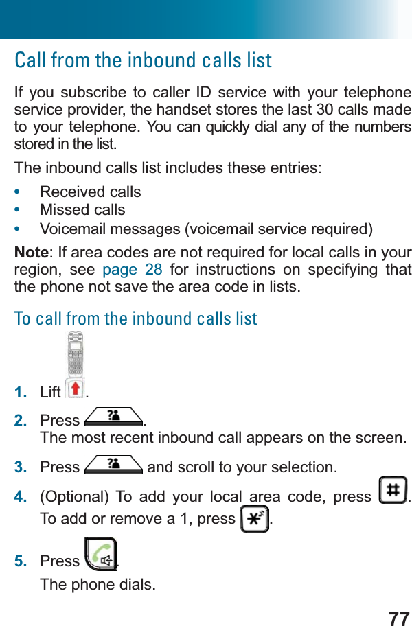 77Call from the inbound calls listIf you subscribe to caller ID service with your telephone service provider, the handset stores the last 30 calls made to your telephone. &lt;RXFDQTXLFNO\ GLDO DQ\ RIWKHQXPEHUVstored in the list. The inbound calls list includes these entries: •Received calls•Missed calls•9RLFHPDLOPHVVDJHVYRLFHPDLOVHUYLFHUHTXLUHGNote,IDUHDFRGHVDUHQRWUHTXLUHGIRUORFDOFDOOVLQ\RXUregion, see page 28 for instructions on specifying that the phone not save the area code in lists.To call from the inbound calls list1. Lift .2. Press .The most recent inbound call appears on the screen.3. Press  and scroll to your selection.4. (Optional) To add your local area code, press  .To add or remove a 1, press  .5. Press .The phone dials.