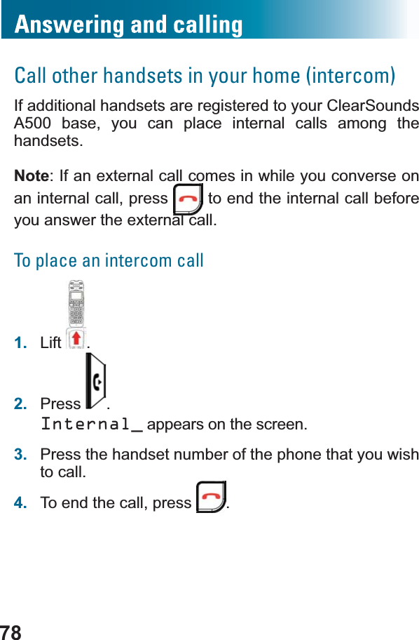 78Call other handsets in your home (intercom)If additional handsets are registered to your ClearSounds A500 base, you can place internal calls among the handsets.Note: If an external call comes in while you converse on an internal call, press   to end the internal call before you answer the external call.To place an intercom call1. Lift .2. Press .Internal_ appears on the screen.3. Press the handset number of the phone that you wish to call.4. To end the call, press  .