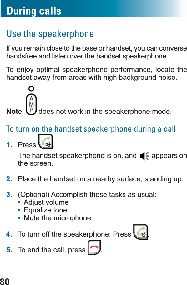 80Use the speakerphoneIf you remain close to the base or handset, you can converse handsfree and listen over the handset speakerphone.To enjoy optimal speakerphone performance, locate the handset away from areas with high background noise.Note:  does not work in the speakerphone mode.To turn on the handset speakerphone during a call1. Press .The handset speakerphone is on, and   appears on the screen.2. Place the handset on a nearby surface, standing up.3. (Optional) Accomplish these tasks as usual: •Adjust volume•(TXDOL]HWRQH•Mute the microphone4. To turn off the speakerphone: Press  .5. To end the call, press  .