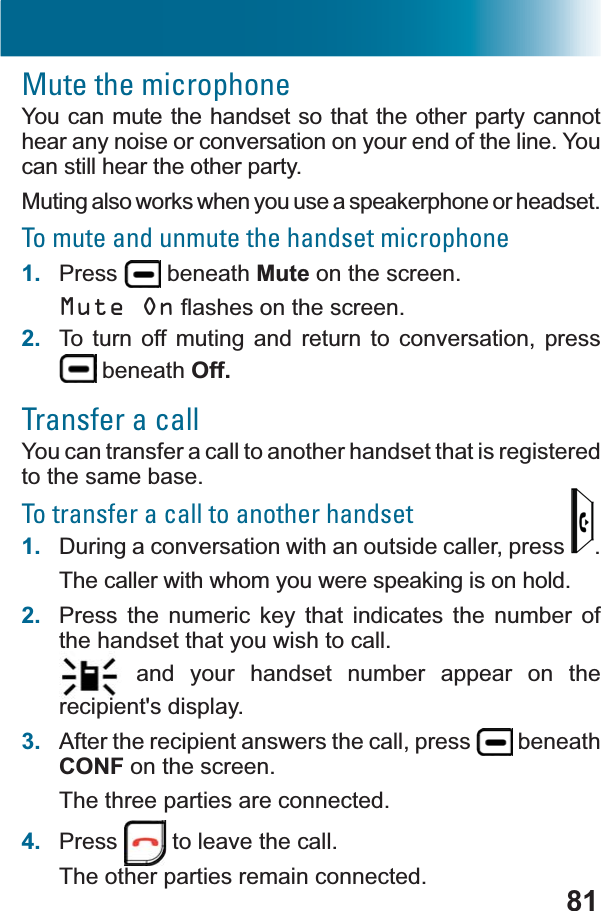 81Mute the microphoneYou can mute the handset so that the other party cannot hear any noise or conversation on your end of the line. You can still hear the other party.Muting also works when you use a speakerphone or headset.To mute and unmute the handset microphone1. Press  beneath Mute on the screen.Mute OnÀDVKHVRQWKHVFUHHQ2. To turn off muting and return to conversation, press  beneath Off.Transfer a callYou can transfer a call to another handset that is registered to the same base.To transfer a call to another handset1. During a conversation with an outside caller, press  .The caller with whom you were speaking is on hold.2. Press the numeric key that indicates the number of the handset that you wish to call. and your handset number appear on the recipient&apos;s display.3. After the recipient answers the call, press   beneath CONF on the screen.The three parties are connected.4. Press  to leave the call.The other parties remain connected.