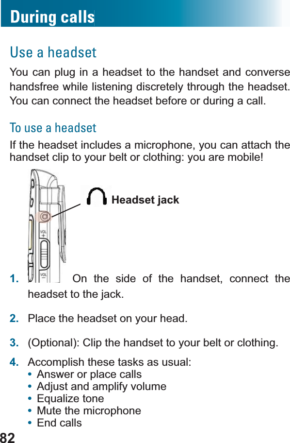 82Use a headsetYou can plug in a headset to the handset and converse handsfree while listening discretely through the headset. You can connect the headset before or during a call.To use a headsetIf the headset includes a microphone, you can attach the handset clip to your belt or clothing: you are mobile!1.  On the side of the handset, connect the headset to the jack.2. Place the headset on your head.3. (Optional): Clip the handset to your belt or clothing.4. Accomplish these tasks as usual:•Answer or place calls•Adjust and amplify volume•(TXDOL]HWRQH•Mute the microphone•End callsHeadset jack