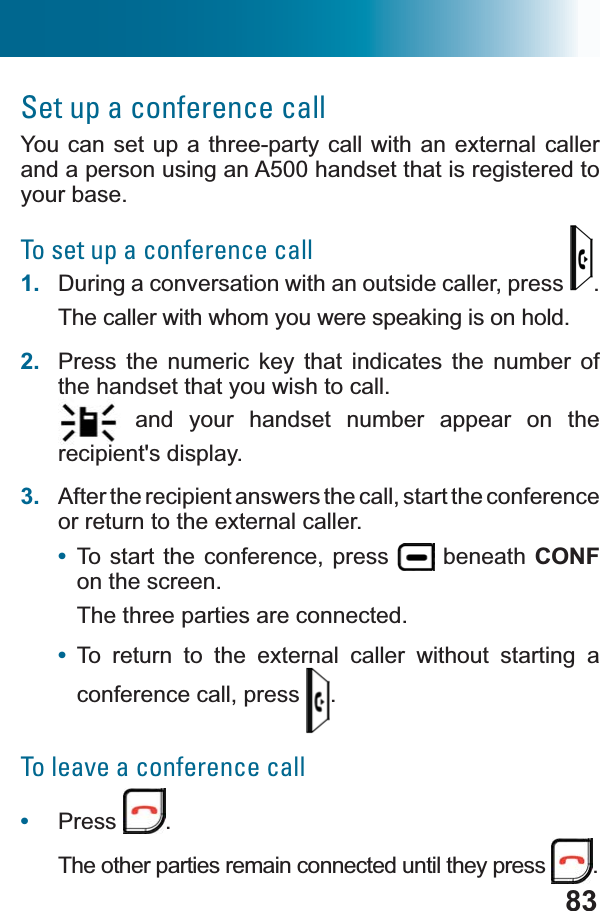 83Set up a conference callYou can set up a three-party call with an external caller and a person using an A500 handset that is registered to your base.To set up a conference call1. During a conversation with an outside caller, press  .The caller with whom you were speaking is on hold.2. Press the numeric key that indicates the number of the handset that you wish to call. and your handset number appear on the recipient&apos;s display.3. After the recipient answers the call, start the conference or return to the external caller.•To start the conference, press   beneath CONFon the screen.The three parties are connected.•To return to the external caller without starting a conference call, press  .To leave a conference call•Press .The other parties remain connected until they press  .