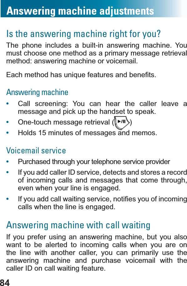 84Is the answering machine right for you?The phone includes a built-in answering machine. You must choose one method as a primary message retrieval method: answering machine or voicemail.(DFKPHWKRGKDVXQLTXHIHDWXUHVDQGEHQH¿WVAnswering machine•Call screening: You can hear the caller leave a message and pick up the handset to speak.•One-touch message retrieval ( )•Holds 15 minutes of messages and memos.Voicemail service •Purchased through your telephone service provider•If you add caller ID service, detects and stores a record of incoming calls and messages that come through, even when your line is engaged.•,I\RXDGGFDOOZDLWLQJVHUYLFHQRWL¿HV\RXRILQFRPLQJcalls when the line is engaged.Answering machine with call waitingIf you prefer using an answering machine, but you also want to be alerted to incoming calls when you are on the line with another caller, you can primarily use the answering machine and purchase voicemail with the caller ID on call waiting feature.