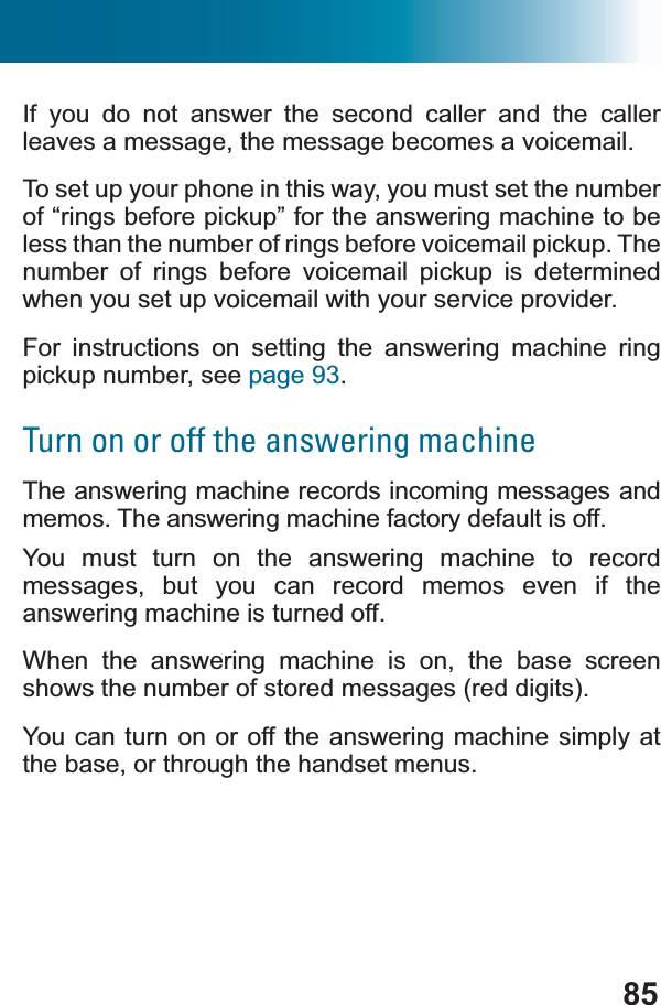 85If you do not answer the second caller and the caller leaves a message, the message becomes a voicemail.To set up your phone in this way, you must set the number of “rings before pickup” for the answering machine to be less than the number of rings before voicemail pickup. The number of rings before voicemail pickup is determined when you set up voicemail with your service provider.For instructions on setting the answering machine ring pickup number, see page 93.Turn on or off the answering machineThe answering machine records incoming messages and memos. The answering machine factory default is off.You must turn on the answering machine to record messages, but you can record memos even if the answering machine is turned off.When the answering machine is on, the base screen shows the number of stored messages (red digits). You can turn on or off the answering machine simply at the base, or through the handset menus.