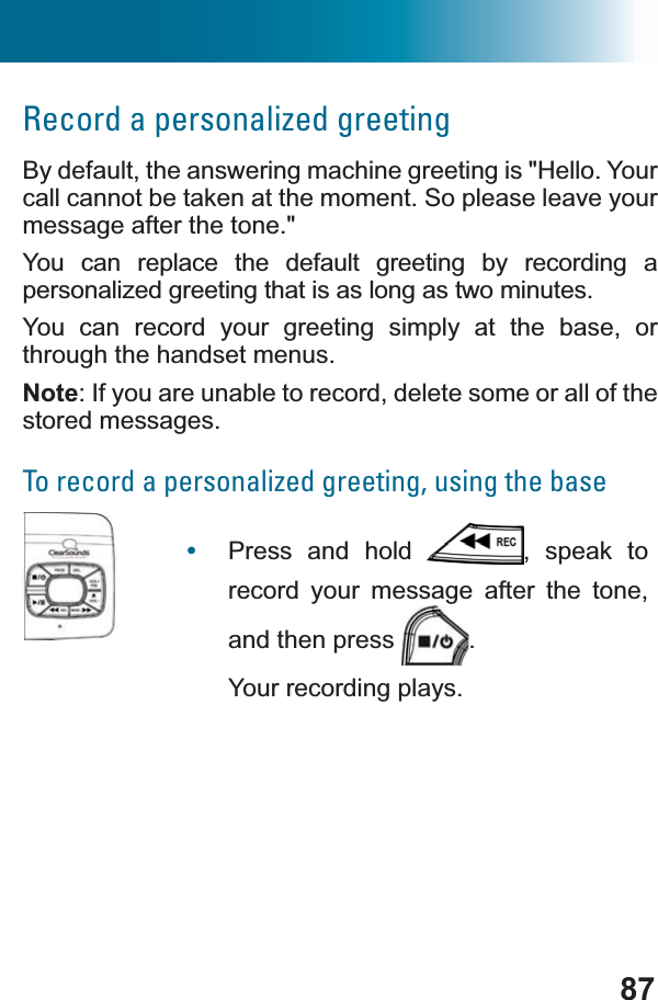 87Record a personalized greetingBy default, the answering machine greeting is &quot;Hello. Your call cannot be taken at the moment. So please leave your message after the tone.&quot; You can replace the default greeting by recording a personalized greeting that is as long as two minutes.You can record your greeting simply at the base, or through the handset menus.Note: If you are unable to record, delete some or all of the stored messages.To record a personalized greeting, using the base•Press and hold  , speak to record your message after the tone, and then press  .Your recording plays.