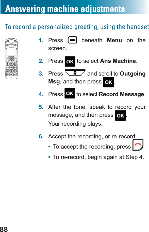 88To record a personalized greeting, using the handset1. Press  beneath Menu on the screen.2. Press  to select Ans Machine.3. Press  and scroll to OutgoingMsg, and then press  .4. Press  to select Record Message.5. After the tone, speak to record your message, and then press  .Your recording plays.6. Accept the recording, or re-record:•To accept the recording, press .•To re-record, begin again at Step 4.